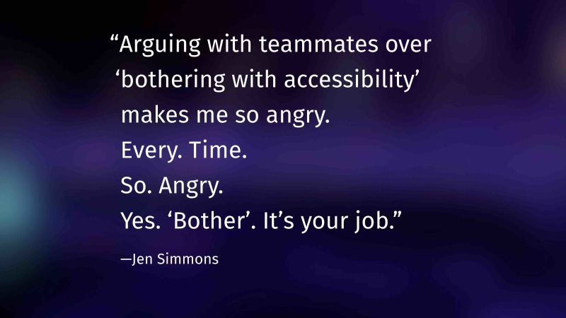 “Arguing with teammates over ‘bothering with accessibility’ makes me so angry. Every. Time. So. Angry. Yes. ‘Bother’. It’s your job.” —Jen Simmons