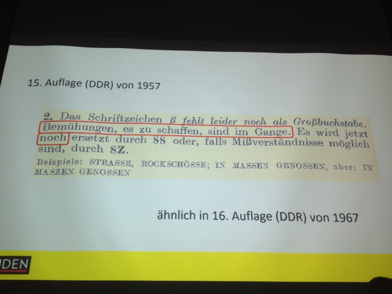 15. Auflage (DDR) von 1957: „Das Schriftzeichen ß fehlt leider immer noch als Großbuchstabe. Bemühungen, es zu schaffen, sind im Gange. Es wird jetzt noch ersetzt durch SS oder, falls Mißverständnissen möglich sind, durch SZ. Beispiele: STRASSE, ROCHSCHÖSSE; IN MASSEN GENOSSEN, aber: IN MASZEN GENOSSEN.“