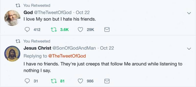 God: “I love My son but I hate his friends.” Jesus Christ: “I have no friends. They're just creeps that follow Me around while listening to nothing I say.”