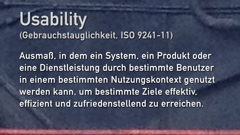Usability (Gebrauchstauglichkeit, ISO 9241-11) Ausmaß, in dem ein System, ein Produkt oder eine Dienstleistung durch bestimmte Benutzer in einem bestimmten Nutzungskontext genutzt werden kann, um bestimmte Ziele effektiv, effizient und zufriedenstellend zu erreichen.
