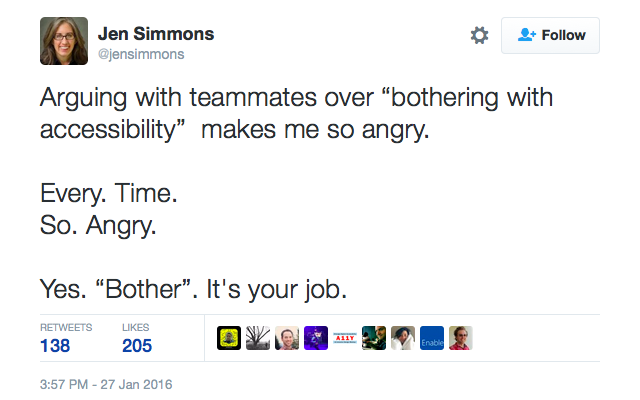 “Arguing with teammates over ‘bothering with accessibility’ makes me so angry. Every. Time. So. Angry. Yes. ‘Bother’. It’s your job.” —Jen Simmons